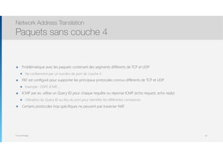 Thomas Moegli
๏ Problématique avec les paquets contenant des segments différents de TCP et UDP
๏ Ne contiennent par un numéro de port de couche 4
๏ PAT est configuré pour supporter les principaux protocoles connus différents de TCP et UDP
๏ Exemple : OSPF, ICMP, …
๏ ICMP par ex. utilise un Query ID pour chaque requête ou réponse ICMP (echo request, echo reply)
๏ Utilisation du Query ID au lieu du port pour identifier les différentes connexions
๏ Certains protocoles trop spécifiques ne peuvent pas traverser NAT
Network Address Translation
Paquets sans couche 4
83
 