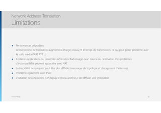 Thomas Moegli
๏ Performances dégradées 
Le mécanisme de translation augmente la charge réseau et le temps de transmission, ce qui peut poser problème avec
le trafic média (VoIP, RTP, …)
๏ Certaines applications ou protocoles nécessitent l’adressage exact source ou destination. Des problèmes
d’incompatibilité peuvent apparaître avec NAT
๏ La traçabilité des paquets peut être plus difficile (masquage de topologie et changement d’adresses)
๏ Problème également avec IPsec
๏ L’initiation de connexions TCP depuis le réseau extérieur est difficile, voir impossible
Network Address Translation
Limitations
84
 