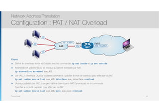 Thomas Moegli
Etapes
๏ Définir les interfaces Inside et Outside avec les commandes ip nat inside et ip nat outside
๏ Restreindre et spécifier le ou les réseaux qui seront translatés par NAT 
ip access-list extended nom_ACL
๏ Lier l’ACL à l’interface Outside via cette commande. Spécifier le mot-clé overload pour effectuer du PAT 
ip nat inside source list nom_ACL interface nom_interface overload
๏ (Autre possibilité) Lier l’ACL à un pool définie (identique à NAT Dynamique) via la commande.  
Spécifier le mot-clé overload pour effectuer du PAT 
ip nat inside source list nom_ACL pool nom_pool overload
Network Address Translation
Configuration : PAT / NAT Overload
89
.10
.254
.20
LAN
10.1.1.0/24
NAT
209.165.200.1
.30
Fa0/0 Fa1/0
 