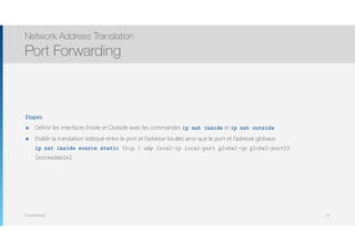 Thomas Moegli
Etapes
๏ Définir les interfaces Inside et Outside avec les commandes ip nat inside et ip nat outside
๏ Etablir la translation statique entre le port et l’adresse locales ainsi que le port et l’adresse globaux 
ip nat inside source static {tcp | udp local-ip local-port global-ip global-port}}
[extendable]
Network Address Translation
Port Forwarding
95
 
