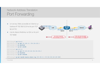 Thomas Moegli
๏ Un serveur Web accessible en interne sur
l’adresse IP 192.168.10.254 et le port TCP
80 (HTTP)
๏ L’accès depuis l’extérieur se fait sur le port
TCP 8080
Network Address Translation
Port Forwarding
96
Internet
NAT 209.165.200.224
S0/1/0
192.168.10.1
S0/0/0
LAN
192.168.10.254
www.etmllabo.com:8080
209.165.200.224:8080
www.etmllabo.com:80
192.168.10.254:80
NAT(config)# int S0/0/0
NAT(config-if)# ip add 192.168.10.1 255.255.255.0
NAT(config-if)# no shutdown
NAT(config-if)# ip nat inside
NAT(config)# int S0/1/0
NAT(config-if)# ip add 209.165.200.224 255.255.255.0
NAT(config-if)# no shutdown
NAT(config-if)# ip nat outside
NAT(config)# ip nat inside source static tcp 192.168.10.1 80 209.165.200.225 8080
 