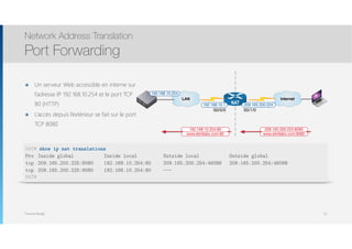 Thomas Moegli
๏ Un serveur Web accessible en interne sur
l’adresse IP 192.168.10.254 et le port TCP
80 (HTTP)
๏ L’accès depuis l’extérieur se fait sur le port
TCP 8080
Network Address Translation
Port Forwarding
97
Internet
NAT 209.165.200.224
S0/1/0
192.168.10.1
S0/0/0
LAN
192.168.10.254
www.etmllabo.com:8080
209.165.200.224:8080
www.etmllabo.com:80
192.168.10.254:80
NAT# show ip nat translations
Pro Inside global Inside local Outside local Outside global
tcp 209.165.200.225:8080 192.168.10.254:80 209.165.200.254:46088 209.165.200.254:46088
tcp 209.165.200.225:8080 192.168.10.254:80 ---
NAT#
 