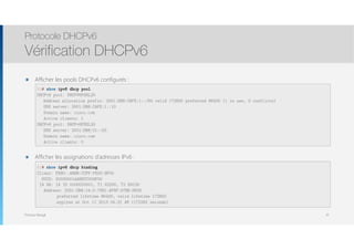Thomas Moegli
๏ Afficher les pools DHCPv6 configurés : 
 
 
 
 
 
 
๏ Afficher les assignations d’adresses IPv6 : 
 
 
 
Protocole DHCPv6
Vérification DHCPv6
41
R1# show ipv6 dhcp pool
DHCPv6 pool: DHCPV6POOL20
Address allocation prefix: 2001:DB8:CAFE:1::/64 valid 172800 preferred 86400 (1 in use, 0 conflicts)
DNS server: 2001:DB8:CAFE:1::10
Domain name: cisco.com
Active clients: 1
DHCPv6 pool: DHCPv6POOL30
DNS server: 2001:DB8:C1::53
Domain name: cisco.com
Active clients: 0
R1# show ipv6 dhcp binding
Client: FE80::A8BB:CCFF:FE00:9F00
DUID: 00030001AABBCC009F00
IA NA: IA ID 0x00020001, T1 43200, T2 69120
Address: 2001:DB8:14:0:75B1:AF8F:97BB:DE0D
preferred lifetime 86400, valid lifetime 172800
expires at Oct 11 2013 04:21 AM (172282 seconds)
 