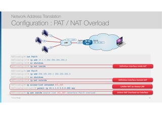 Thomas Moegli
.10
.254
.20
LAN
10.1.1.0/24
NAT
209.165.200.1
.30
Fa0/0 Fa1/0
Etapes
๏ Définir les interfaces Inside et Outside avec les commandes ip nat inside et ip nat outside
๏ Configurer le mapping entre les deux adresses 
ip nat inside source static ip-locale ip-globale
Network Address Translation
Configuration : PAT / NAT Overload
90
NAT(config)# int Fa0/0
NAT(config-if)# ip add 10.1.1.254 255.255.255.0
NAT(config-if)# no shutdown
NAT(config-if)# ip nat inside
NAT(config)# int Fa1/0
NAT(config-if)# ip add 209.165.200.1 255.255.255.0
NAT(config-if)# no shutdown
NAT(config-if)# ip nat outside
NAT(config)# ip access-list extended ACL_NAT
NAT(config-ext-nacl)# permit ip 10.1.1.0 0.0.0.255 any
NAT(config)# ip nat inside source list ACL_NAT interface Fa1/0 overload
Définition interface Inside NAT
Définition interface Outside NAT
Limiter NAT au réseau LAN
Activer NAT Overload sur interface
 