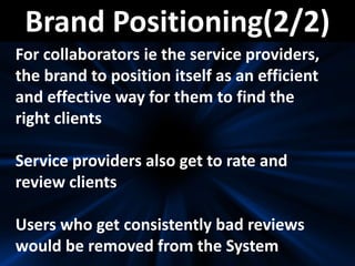 Brand Positioning(2/2)
For collaborators ie the service providers,
the brand to position itself as an efficient
and effective way for them to find the
right clients
Service providers also get to rate and
review clients
Users who get consistently bad reviews
would be removed from the System
 