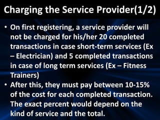 Charging the Service Provider(1/2)
• On first registering, a service provider will
not be charged for his/her 20 completed
transactions in case short-term services (Ex
– Electrician) and 5 completed transactions
in case of long term services (Ex – Fitness
Trainers)
• After this, they must pay between 10-15%
of the cost for each completed transaction.
The exact percent would depend on the
kind of service and the total.
 