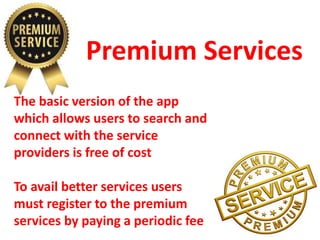 Premium Services
The basic version of the app
which allows users to search and
connect with the service
providers is free of cost
To avail better services users
must register to the premium
services by paying a periodic fee
 