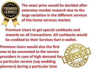 The exact price would be decided after
extensive market research due to the
large variation in the different services
of the home services market.
Premium Users to get special cashbacks and
rewards on all transactions. All cashbacks would
be credited to their Services Kart e-wallet.
Premium Users would also the first
one to be connected to the service
providers in case of high demand for
a particular service (say wedding
planners) during a particular time
 