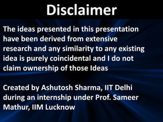 Disclaimer
The ideas presented in this presentation
have been derived from extensive
research and any similarity to any existing
idea is purely coincidental and I do not
claim ownership of those Ideas
Created by Ashutosh Sharma, IIT Delhi
during an internship under Prof. Sameer
Mathur, IIM Lucknow
 