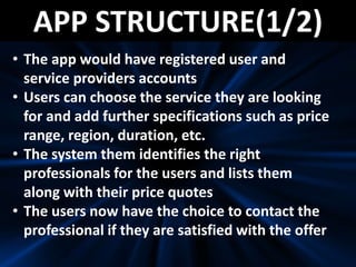 APP STRUCTURE(1/2)
• The app would have registered user and
service providers accounts
• Users can choose the service they are looking
for and add further specifications such as price
range, region, duration, etc.
• The system them identifies the right
professionals for the users and lists them
along with their price quotes
• The users now have the choice to contact the
professional if they are satisfied with the offer
 