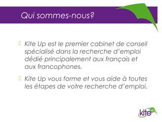 Qui sommes-nous?


 Kite Up est le premier cabinet de conseil
  spécialisé dans la recherche d’emploi
  dédié principalement aux français et
  aux francophones.
 Kite Up vous forme et vous aide à toutes
  les étapes de votre recherche d’emploi.
 
