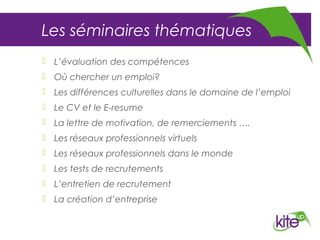 Les séminaires thématiques
 L’évaluation des compétences
 Où chercher un emploi?
 Les différences culturelles dans le domaine de l’emploi
 Le CV et le E-resume
 La lettre de motivation, de remerciements ….
 Les réseaux professionnels virtuels
 Les réseaux professionnels dans le monde
 Les tests de recrutements
 L’entretien de recrutement
 La création d’entreprise
 