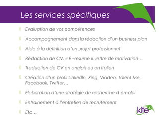 Les services spécifiques
 Evaluation de vos compétences

 Accompagnement dans la rédaction d’un business plan

 Aide à la définition d’un projet professionnel

 Rédaction de CV, « E –resume », lettre de motivation…

 Traduction de CV en anglais ou en italien

 Création d’un profil LinkedIn, Xing, Viadeo, Talent Me,
  Facebook, Twitter…

 Elaboration d’une stratégie de recherche d’emploi

 Entrainement à l’entretien de recrutement

 Etc…
 