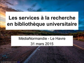 Les services à la recherche
en bibliothèque universitaire
MédiaNormandie - Le Havre
31 mars 2015
Last road par CEBImagery – CC-BY-NC - Flickr
 