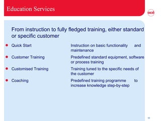 Education Services From instruction to fully fledged training, either standard or specific customer Quick Start Instruction on basic functionality  and  maintenance Customer Training Predefined standard equipment, software  or process training  Customised Training Training tuned to the specific needs of  the customer Coaching Predefined training programme  to  increase knowledge step-by-step 