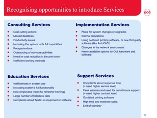 Recognising opportunities to introduce Services Consulting Services Cost-cutting actions Missed deadlines Productivity issues Not using the system to its full capabilities Reorganisations Outsourcing of non-core activities Need for cost reduction in the print room Inefficient working methods Implementation Services Plans for system changes or upgrades Internal relocations Using outdated printing software, or new third-party software (like AutoCAD) Changes in the network environment Newly available options for Océ hardware and software Education Services Inefficiencies in system use Not using system’s full functionality New employees (need for refresher training) Large number of helpdesk calls  Complaints about ‘faults’ in equipment or software  Support Services Complaints about response time  (= need higher service level) Peak volumes and need for out-of-hours support (= need higher contract level) Outdated printing software  High time and materials costs  End of warranty  