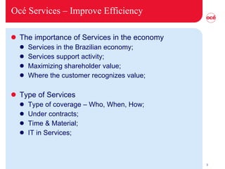 Océ Services –  Improve Efficiency The importance of Services in the economy Services in the Brazilian economy; Services support activity; Maximizing shareholder value; Where the customer recognizes value; Type of Services Type of coverage – Who, When, How; Under contracts; Time & Material; IT in Services; 