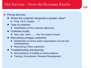Océ Services –  Grow the Revenues Results Pricing Services Where the customer recognizes a greater value?  Price / SLA / Quality … ? Type of customer Identification of the customer objectives; Customer loyalty How, why, when …… Are You ready to have? Recovering unhappy customers Identification of errors and/or expectations not met and consequences; Recovering X New customers; Troubleshooting and learning  Demonstration of inability to solve problems; Training, Commitment, Personal Development; 
