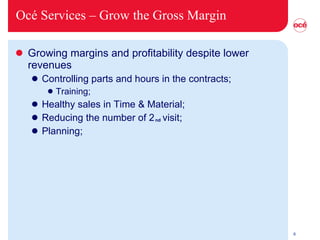 Océ Services –  Grow the Gross Margin Growing margins and profitability despite lower revenues Controlling parts and hours in the contracts; Training; Healthy sales in Time & Material; Reducing the number of 2  visit; Planning; nd 