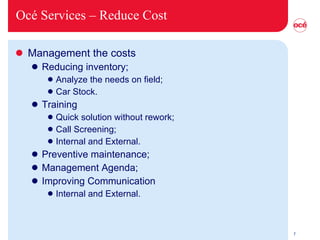 Océ Services –  Reduce Cost Management the costs Reducing inventory; Analyze the needs on field; Car Stock. Training Quick solution without rework; Call Screening; Internal and External. Preventive maintenance; Management Agenda; Improving Communication Internal and External.  