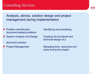 Consulting Services Analysis, advice, solution design and project management during implementation Problem Identification Identifying and prioritising document-related problems System Analysis and Design Creating the functional and  technical design of a  document solution  Project Management Managing time, resources and costs during the project 