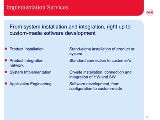 Implementation Services From system installation and integration, right up to custom-made software development Product Installation Stand-alone installation of product or  system Product Integration Standard connection to customer’s  network System Implementation On-site installation, connection and  integration of HW and SW Application Engineering Software development, from configuration to custom-made 