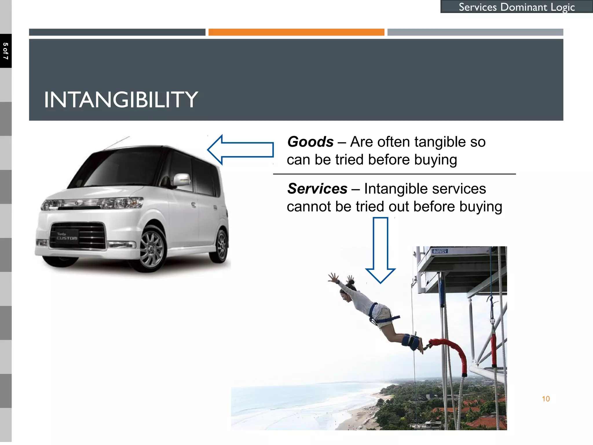 INTANGIBILITY
10
Goods – Are often tangible so
can be tried before buying
Services – Intangible services
cannot be tried out before buying
Services Dominant Logic
5of7
 