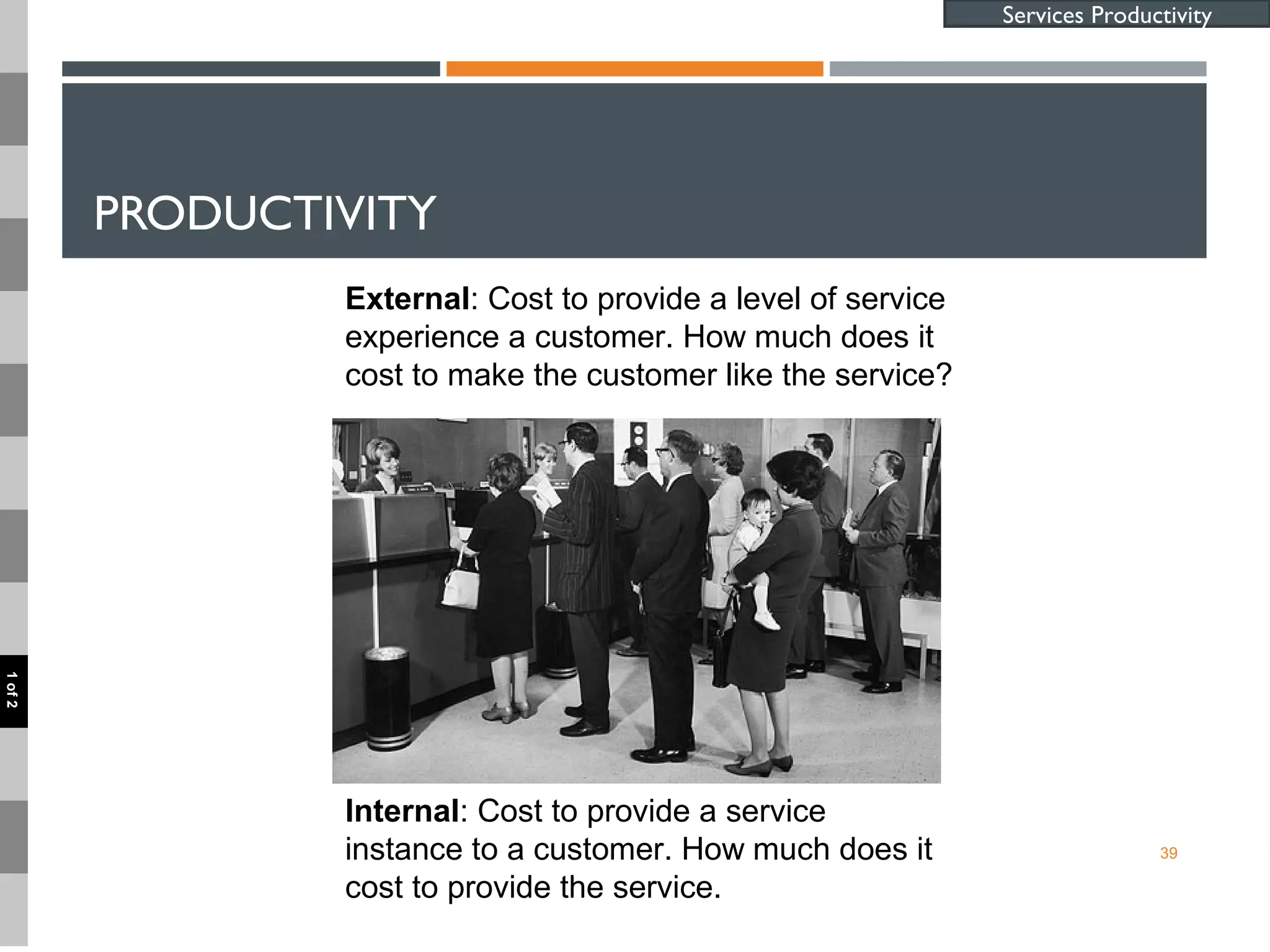 PRODUCTIVITY
39
Services Productivity
Internal: Cost to provide a service
instance to a customer. How much does it
cost to provide the service.
External: Cost to provide a level of service
experience a customer. How much does it
cost to make the customer like the service?
1of2
 