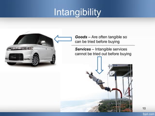 Intangibility

     Goods – Are often tangible so
     can be tried before buying
     Services – Intangible services
     cannot be tried out before buying




                                         10
 