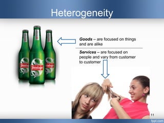 Heterogeneity

     Goods – are focused on things
     and are alike
     Services – are focused on
     people and vary from customer
     to customer




                                     11
 