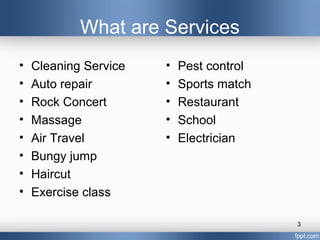 What are Services
•   Cleaning Service   •   Pest control
•   Auto repair        •   Sports match
•   Rock Concert       •   Restaurant
•   Massage            •   School
•   Air Travel         •   Electrician
•   Bungy jump
•   Haircut
•   Exercise class

                                          3
 