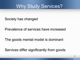 Why Study Services?

Society has changed

Prevalence of services have increased

The goods mental model is dominant

Services differ significantly from goods
                                           4
 