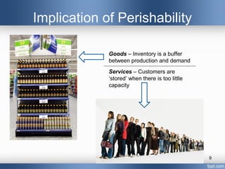 Implication of Perishability

             Goods – Inventory is a buffer
             between production and demand
             Services – Customers are
             ‘stored’ when there is too little
             capacity




                                                 9
 