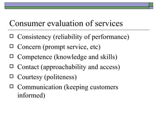 Consumer evaluation of services Consistency (reliability of performance) Concern (prompt service, etc) Competence (knowledge and skills) Contact (approachability and access) Courtesy (politeness) Communication (keeping customers informed) 