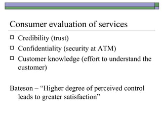 Consumer evaluation of services Credibility (trust) Confidentiality (security at ATM) Customer knowledge (effort to understand the customer) Bateson – “Higher degree of perceived control leads to greater satisfaction” 