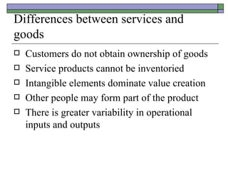 Differences between services and goods Customers do not obtain ownership of goods Service products cannot be inventoried Intangible elements dominate value creation Other people may form part of the product There is greater variability in operational inputs and outputs 