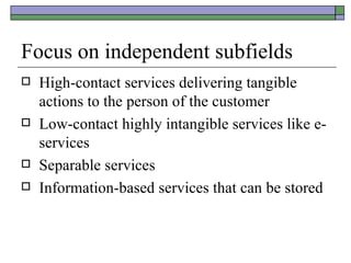 Focus on independent subfields High-contact services delivering tangible actions to the person of the customer Low-contact highly intangible services like e-services Separable services Information-based services that can be stored 