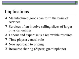 Implications Manufactured goods can form the basis of services Services often involve selling slices of larger physical entities Labour and expertise is a renewable resource Time plays a central role New approach to pricing Resource sharing (Zipcar, graminphone) 