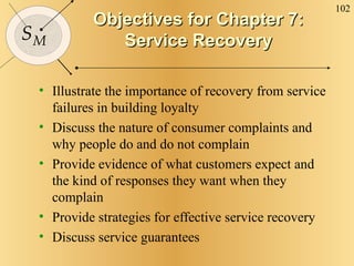 Objectives for Chapter 7: Service Recovery Illustrate the importance of recovery from service failures in building loyalty Discuss the nature of consumer complaints and why people do and do not complain Provide evidence of what customers expect and the kind of responses they want when they complain Provide strategies for effective service recovery Discuss service guarantees 