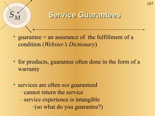 Service Guarantees guarantee = an assurance of  the fulfillment of a condition ( Webster’s Dictionary ) for products, guarantee often done in the form of a warranty services are often  not  guaranteed cannot return the service service experience is intangible (so what do you guarantee?) 