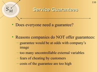 Service Guarantees Does everyone need a guarantee? Reasons companies do NOT offer guarantees: guarantee would be at odds with company’s image too many uncontrollable external variables fears of cheating by customers costs of the guarantee are too high 