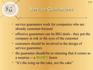 Service Guarantees service guarantees work for companies who are already customer-focused effective guarantees can be BIG deals - they put the company at risk in the eyes of the customer customers should be involved in the design of service guarantees the guarantee should be so stunning that it comes as a surprise -- a  WOW!!  factor “ it’s the icing on the cake, not the cake” 