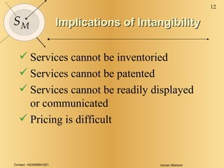 Implications of Intangibility Services cannot be inventoried Services cannot be patented Services cannot be readily displayed or communicated Pricing is difficult 