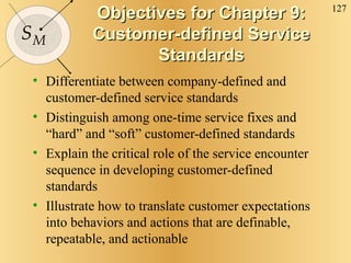 Objectives for Chapter 9: Customer-defined Service Standards Differentiate between company-defined and customer-defined service standards Distinguish among one-time service fixes and “hard” and “soft” customer-defined standards Explain the critical role of the service encounter sequence in developing customer-defined standards Illustrate how to translate customer expectations into behaviors and actions that are definable, repeatable, and actionable 