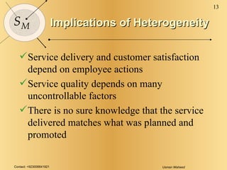 Implications of Heterogeneity Service delivery and customer satisfaction depend on employee actions Service quality depends on many uncontrollable factors There is no sure knowledge that the service delivered matches what was planned and promoted 