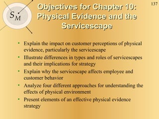 Objectives for Chapter 10: Physical Evidence and the Servicescape Explain the impact on customer perceptions of physical evidence, particularly the servicescape Illustrate differences in types and roles of servicescapes and their implications for strategy Explain why the servicescape affects employee and customer behavior  Analyze four different approaches for understanding the effects of physical environment Present elements of an effective physical evidence strategy 