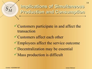 Implications of Simultaneous Production and Consumption Customers participate in and affect the transaction Customers affect each other Employees affect the service outcome Decentralization may be essential Mass production is difficult 