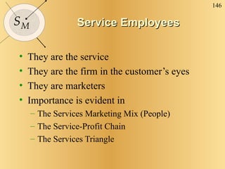 Service Employees They are the service They are the firm in the customer’s eyes They are marketers Importance is evident in The Services Marketing Mix (People) The Service-Profit Chain The Services Triangle 