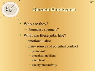 Service Employees Who are they? “boundary spanners” What are these jobs like? emotional labor many sources of potential conflict person/role organization/client interclient quality/productivity 