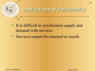 Implications of Perishability It is difficult to synchronize supply and demand with services Services cannot be returned or resold 